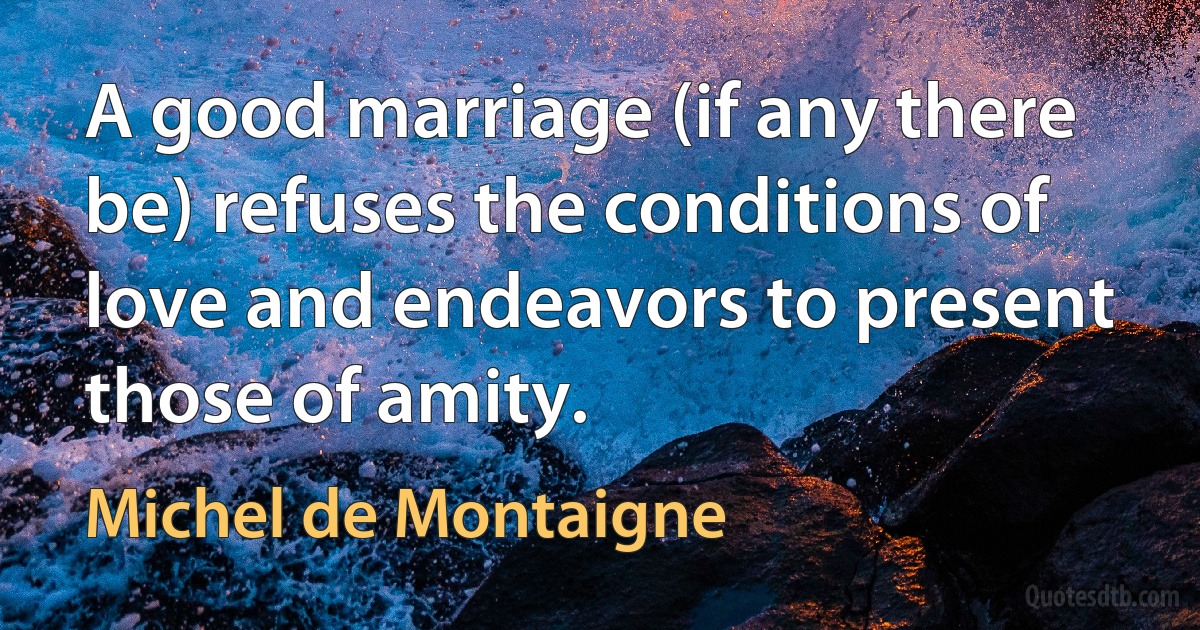 A good marriage (if any there be) refuses the conditions of love and endeavors to present those of amity. (Michel de Montaigne)