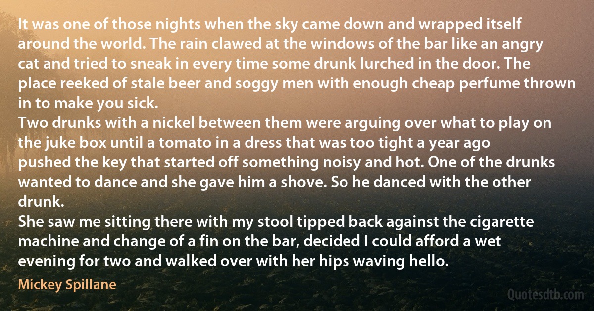 It was one of those nights when the sky came down and wrapped itself around the world. The rain clawed at the windows of the bar like an angry cat and tried to sneak in every time some drunk lurched in the door. The place reeked of stale beer and soggy men with enough cheap perfume thrown in to make you sick.
Two drunks with a nickel between them were arguing over what to play on the juke box until a tomato in a dress that was too tight a year ago pushed the key that started off something noisy and hot. One of the drunks wanted to dance and she gave him a shove. So he danced with the other drunk.
She saw me sitting there with my stool tipped back against the cigarette machine and change of a fin on the bar, decided I could afford a wet evening for two and walked over with her hips waving hello. (Mickey Spillane)