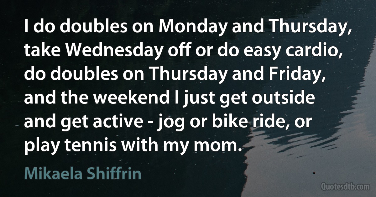 I do doubles on Monday and Thursday, take Wednesday off or do easy cardio, do doubles on Thursday and Friday, and the weekend I just get outside and get active - jog or bike ride, or play tennis with my mom. (Mikaela Shiffrin)