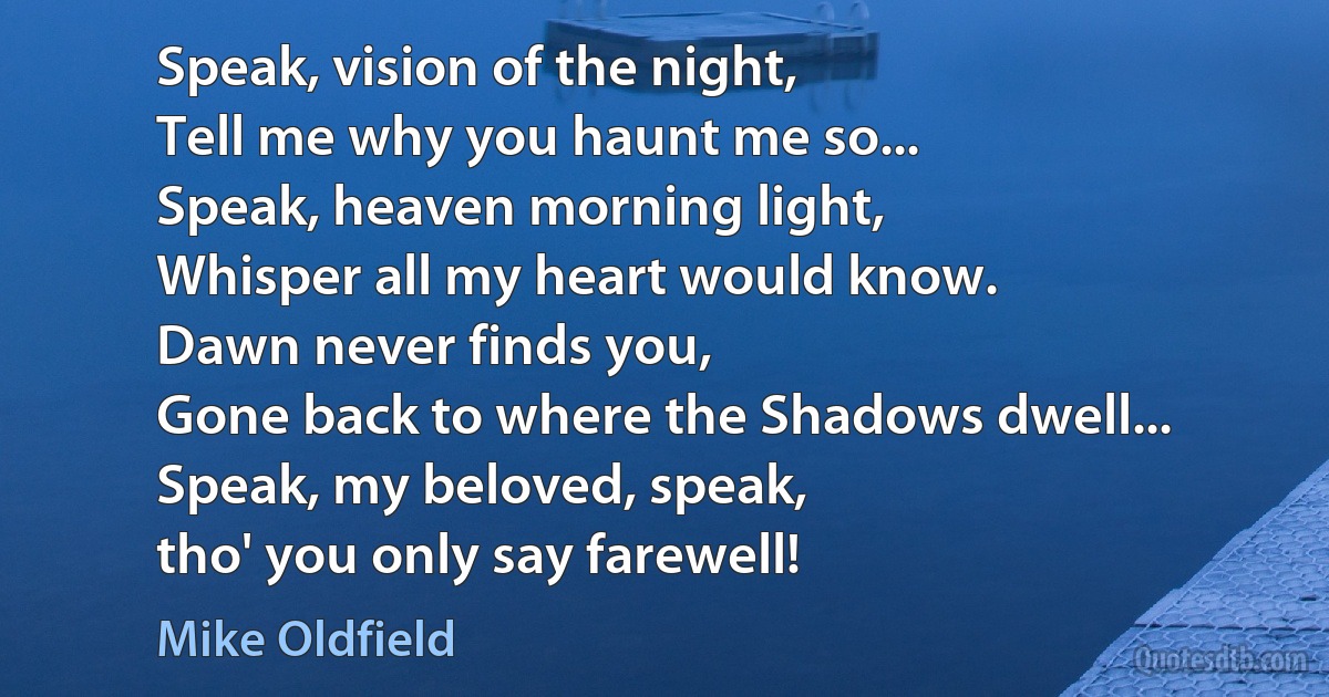 Speak, vision of the night,
Tell me why you haunt me so...
Speak, heaven morning light,
Whisper all my heart would know.
Dawn never finds you,
Gone back to where the Shadows dwell...
Speak, my beloved, speak,
tho' you only say farewell! (Mike Oldfield)