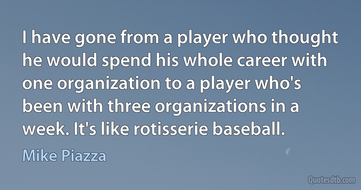 I have gone from a player who thought he would spend his whole career with one organization to a player who's been with three organizations in a week. It's like rotisserie baseball. (Mike Piazza)