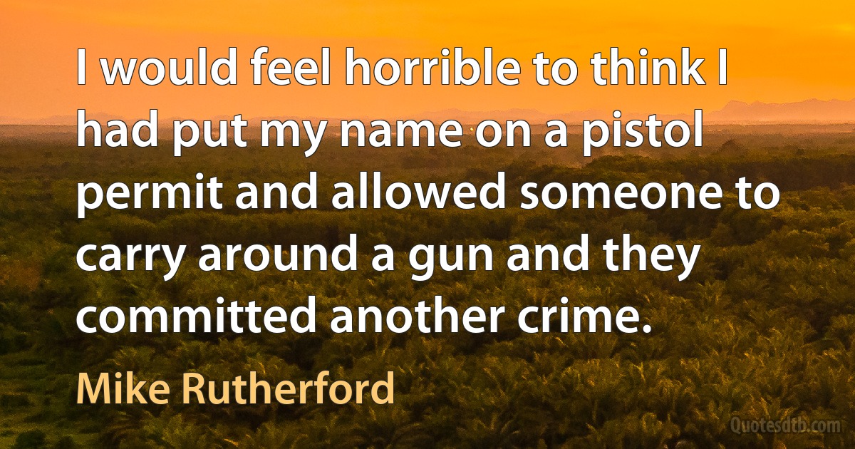 I would feel horrible to think I had put my name on a pistol permit and allowed someone to carry around a gun and they committed another crime. (Mike Rutherford)