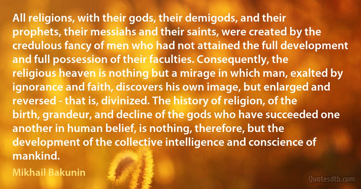 All religions, with their gods, their demigods, and their prophets, their messiahs and their saints, were created by the credulous fancy of men who had not attained the full development and full possession of their faculties. Consequently, the religious heaven is nothing but a mirage in which man, exalted by ignorance and faith, discovers his own image, but enlarged and reversed - that is, divinized. The history of religion, of the birth, grandeur, and decline of the gods who have succeeded one another in human belief, is nothing, therefore, but the development of the collective intelligence and conscience of mankind. (Mikhail Bakunin)