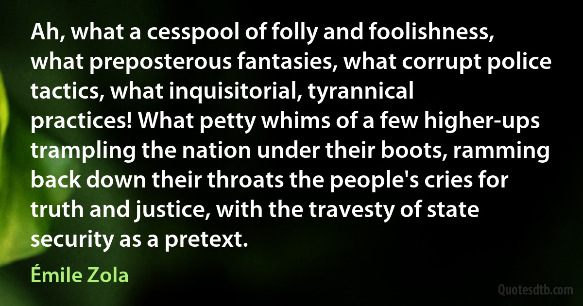 Ah, what a cesspool of folly and foolishness, what preposterous fantasies, what corrupt police tactics, what inquisitorial, tyrannical practices! What petty whims of a few higher-ups trampling the nation under their boots, ramming back down their throats the people's cries for truth and justice, with the travesty of state security as a pretext. (Émile Zola)