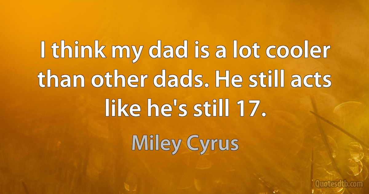 I think my dad is a lot cooler than other dads. He still acts like he's still 17. (Miley Cyrus)