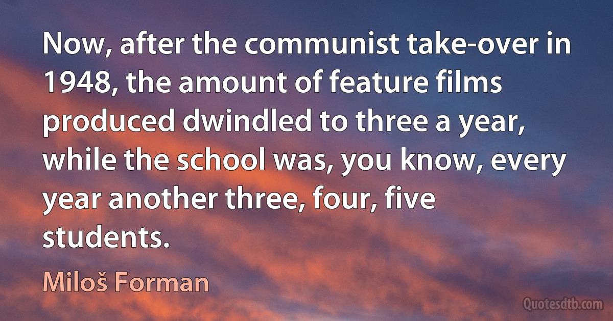 Now, after the communist take-over in 1948, the amount of feature films produced dwindled to three a year, while the school was, you know, every year another three, four, five students. (Miloš Forman)