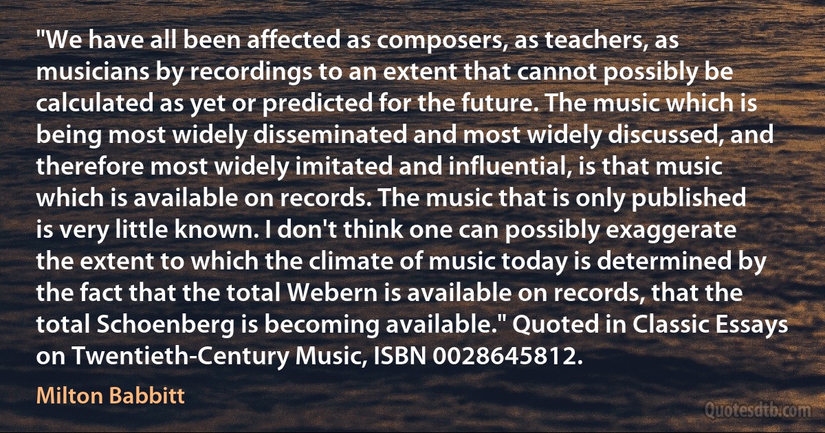 "We have all been affected as composers, as teachers, as musicians by recordings to an extent that cannot possibly be calculated as yet or predicted for the future. The music which is being most widely disseminated and most widely discussed, and therefore most widely imitated and influential, is that music which is available on records. The music that is only published is very little known. I don't think one can possibly exaggerate the extent to which the climate of music today is determined by the fact that the total Webern is available on records, that the total Schoenberg is becoming available." Quoted in Classic Essays on Twentieth-Century Music, ISBN 0028645812. (Milton Babbitt)