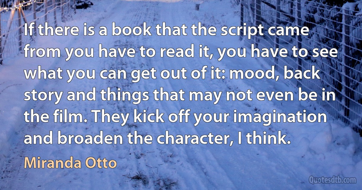 If there is a book that the script came from you have to read it, you have to see what you can get out of it: mood, back story and things that may not even be in the film. They kick off your imagination and broaden the character, I think. (Miranda Otto)