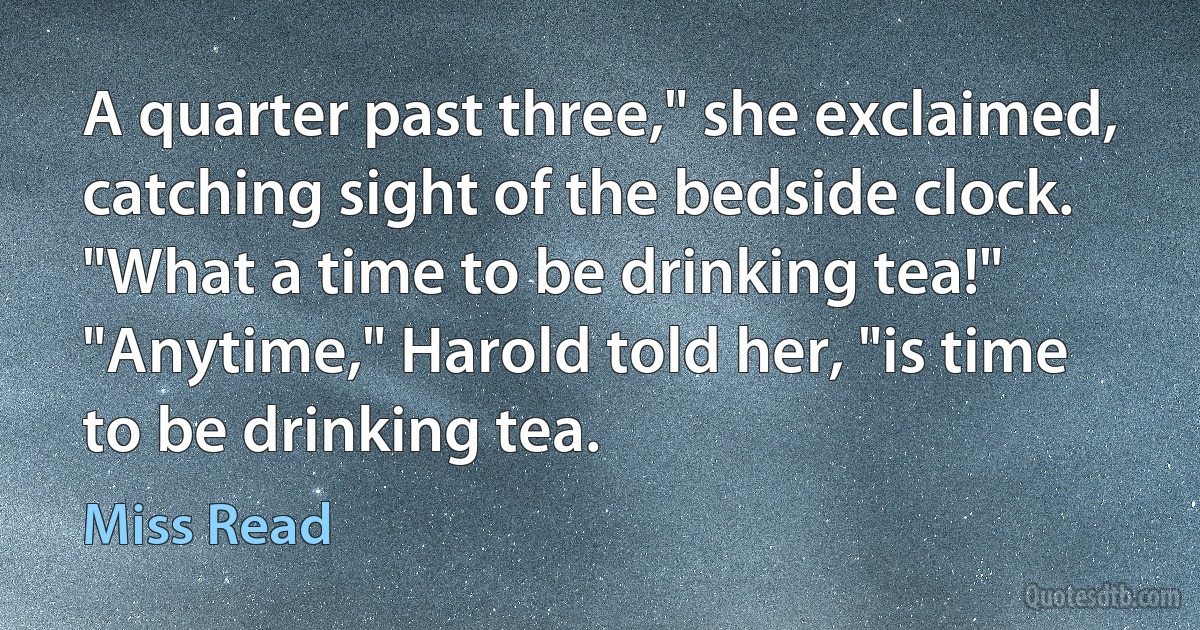 A quarter past three," she exclaimed, catching sight of the bedside clock. "What a time to be drinking tea!" "Anytime," Harold told her, "is time to be drinking tea. (Miss Read)