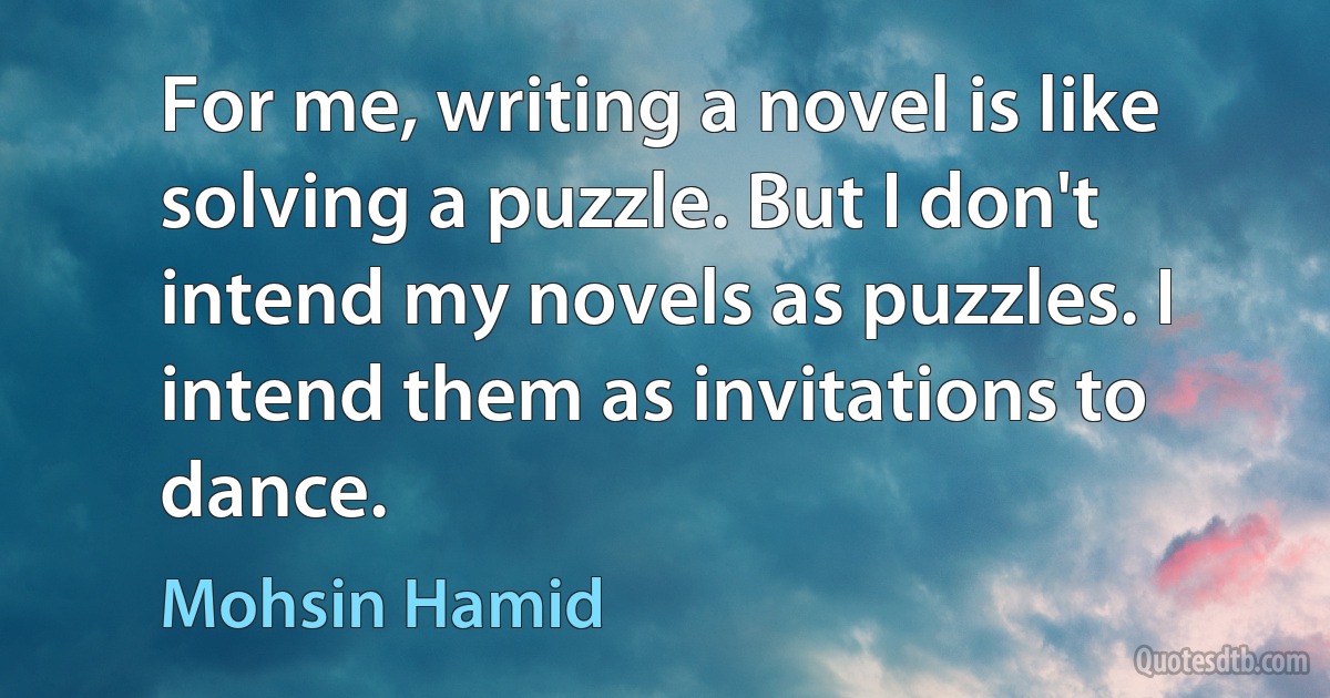 For me, writing a novel is like solving a puzzle. But I don't intend my novels as puzzles. I intend them as invitations to dance. (Mohsin Hamid)