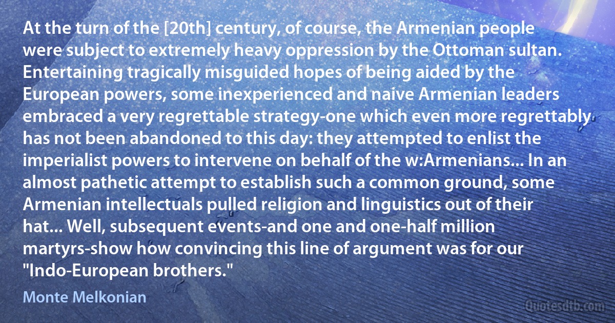 At the turn of the [20th] century, of course, the Armenian people were subject to extremely heavy oppression by the Ottoman sultan. Entertaining tragically misguided hopes of being aided by the European powers, some inexperienced and naive Armenian leaders embraced a very regrettable strategy-one which even more regrettably has not been abandoned to this day: they attempted to enlist the imperialist powers to intervene on behalf of the w:Armenians... In an almost pathetic attempt to establish such a common ground, some Armenian intellectuals pulled religion and linguistics out of their hat... Well, subsequent events-and one and one-half million martyrs-show how convincing this line of argument was for our "Indo-European brothers." (Monte Melkonian)