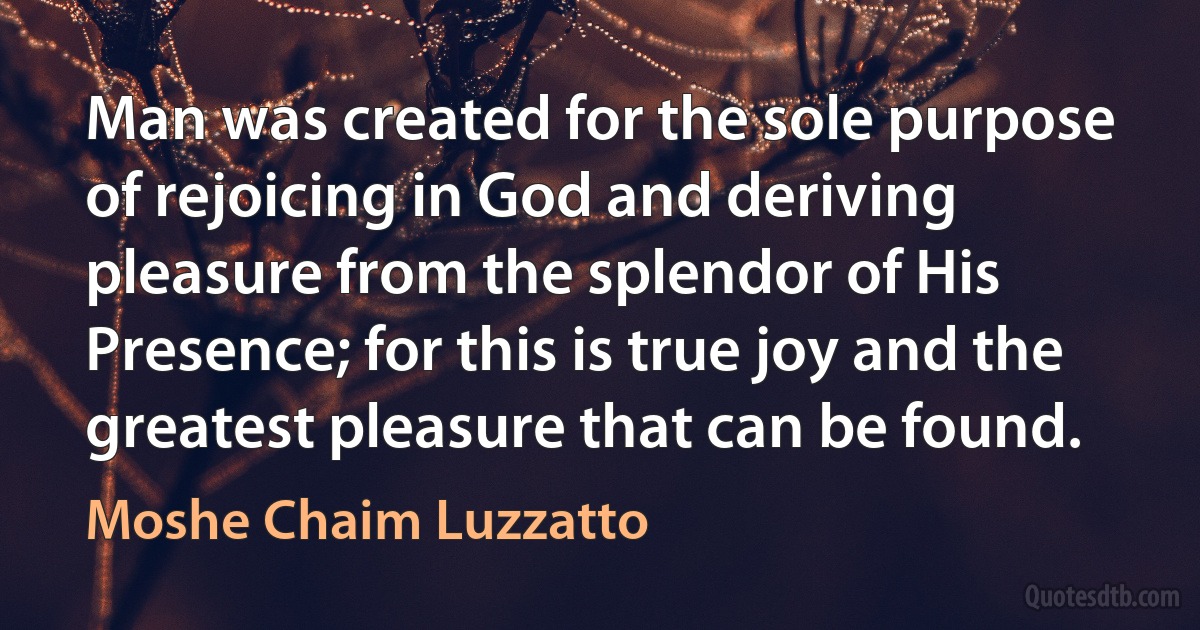 Man was created for the sole purpose of rejoicing in God and deriving pleasure from the splendor of His Presence; for this is true joy and the greatest pleasure that can be found. (Moshe Chaim Luzzatto)