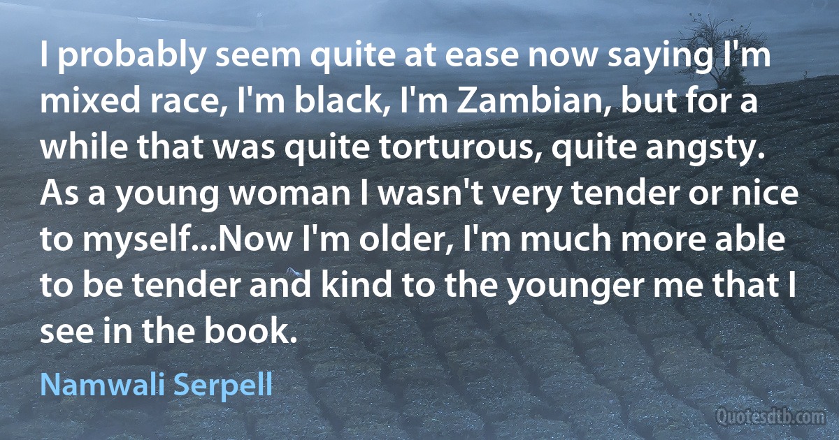 I probably seem quite at ease now saying I'm mixed race, I'm black, I'm Zambian, but for a while that was quite torturous, quite angsty. As a young woman I wasn't very tender or nice to myself...Now I'm older, I'm much more able to be tender and kind to the younger me that I see in the book. (Namwali Serpell)