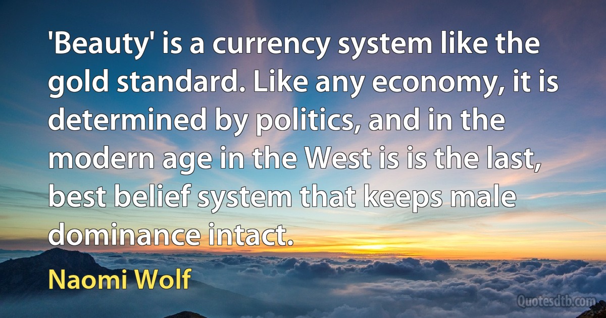 'Beauty' is a currency system like the gold standard. Like any economy, it is determined by politics, and in the modern age in the West is is the last, best belief system that keeps male dominance intact. (Naomi Wolf)