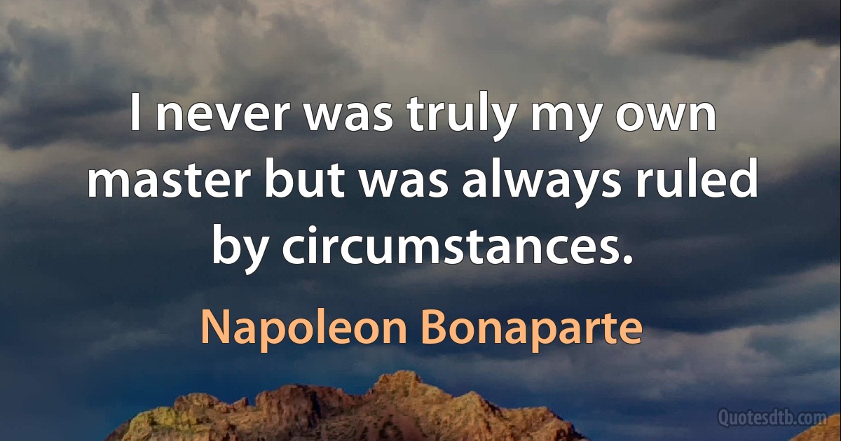 I never was truly my own master but was always ruled by circumstances. (Napoleon Bonaparte)