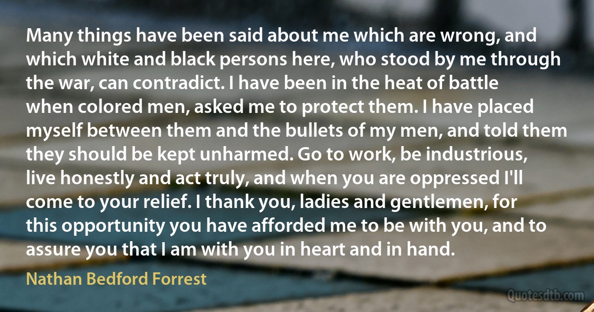 Many things have been said about me which are wrong, and which white and black persons here, who stood by me through the war, can contradict. I have been in the heat of battle when colored men, asked me to protect them. I have placed myself between them and the bullets of my men, and told them they should be kept unharmed. Go to work, be industrious, live honestly and act truly, and when you are oppressed I'll come to your relief. I thank you, ladies and gentlemen, for this opportunity you have afforded me to be with you, and to assure you that I am with you in heart and in hand. (Nathan Bedford Forrest)