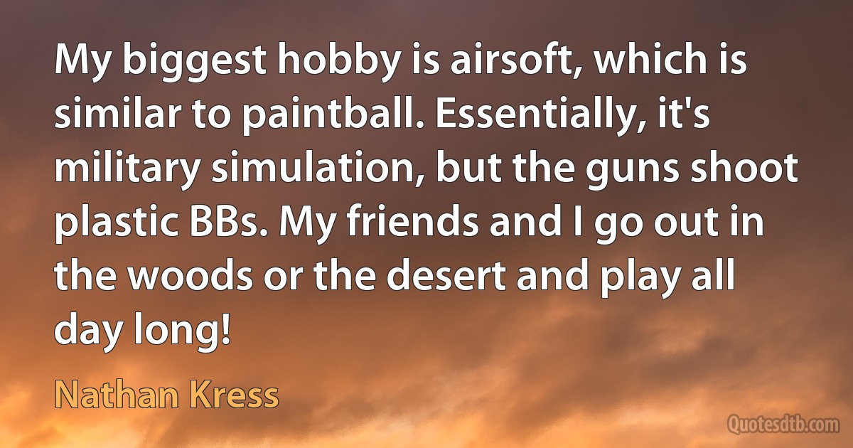 My biggest hobby is airsoft, which is similar to paintball. Essentially, it's military simulation, but the guns shoot plastic BBs. My friends and I go out in the woods or the desert and play all day long! (Nathan Kress)