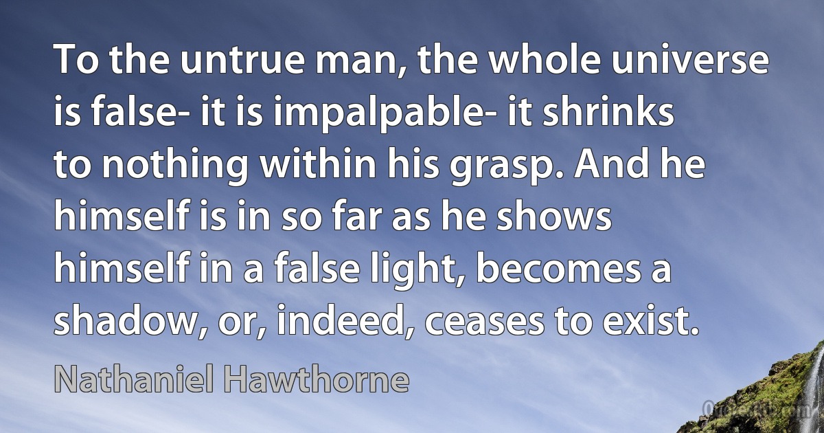 To the untrue man, the whole universe is false- it is impalpable- it shrinks to nothing within his grasp. And he himself is in so far as he shows himself in a false light, becomes a shadow, or, indeed, ceases to exist. (Nathaniel Hawthorne)