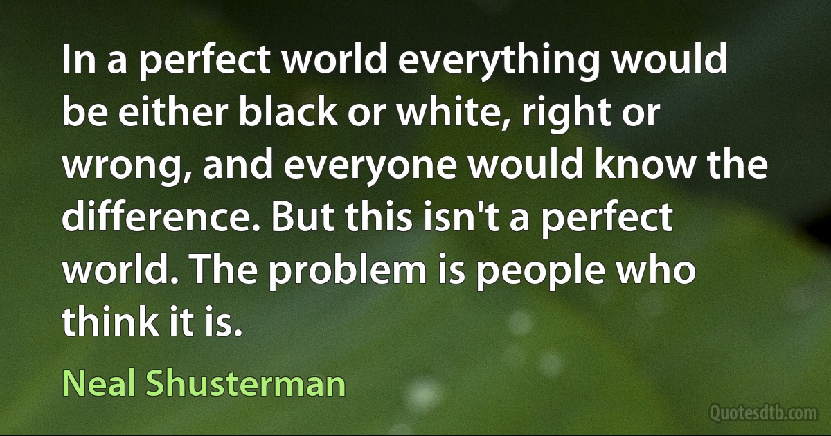 In a perfect world everything would be either black or white, right or wrong, and everyone would know the difference. But this isn't a perfect world. The problem is people who think it is. (Neal Shusterman)