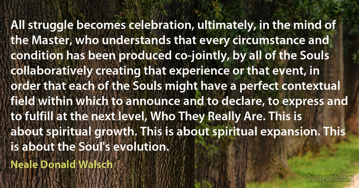 All struggle becomes celebration, ultimately, in the mind of the Master, who understands that every circumstance and condition has been produced co-jointly, by all of the Souls collaboratively creating that experience or that event, in order that each of the Souls might have a perfect contextual field within which to announce and to declare, to express and to fulfill at the next level, Who They Really Are. This is about spiritual growth. This is about spiritual expansion. This is about the Soul's evolution. (Neale Donald Walsch)