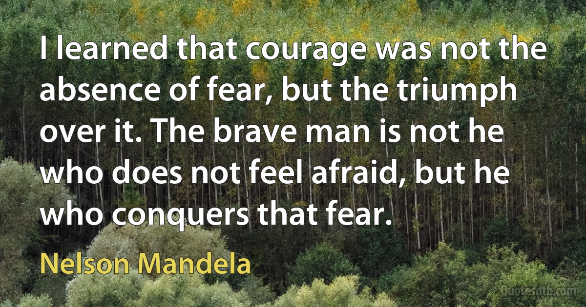 I learned that courage was not the absence of fear, but the triumph over it. The brave man is not he who does not feel afraid, but he who conquers that fear. (Nelson Mandela)