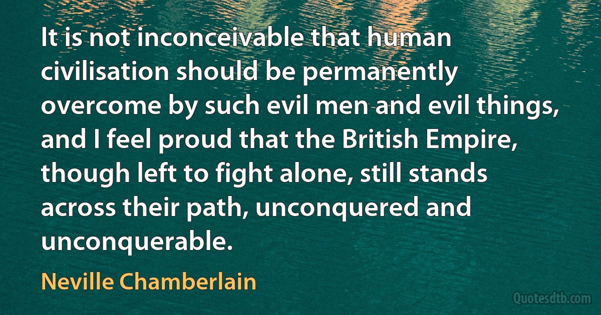 It is not inconceivable that human civilisation should be permanently overcome by such evil men and evil things, and I feel proud that the British Empire, though left to fight alone, still stands across their path, unconquered and unconquerable. (Neville Chamberlain)