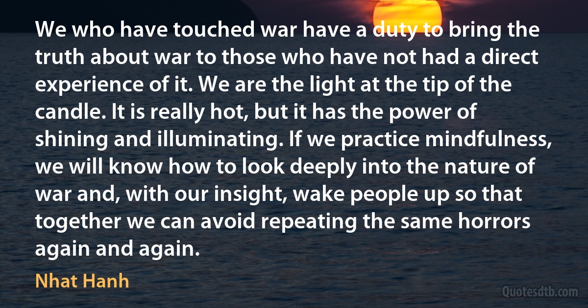 We who have touched war have a duty to bring the truth about war to those who have not had a direct experience of it. We are the light at the tip of the candle. It is really hot, but it has the power of shining and illuminating. If we practice mindfulness, we will know how to look deeply into the nature of war and, with our insight, wake people up so that together we can avoid repeating the same horrors again and again. (Nhat Hanh)