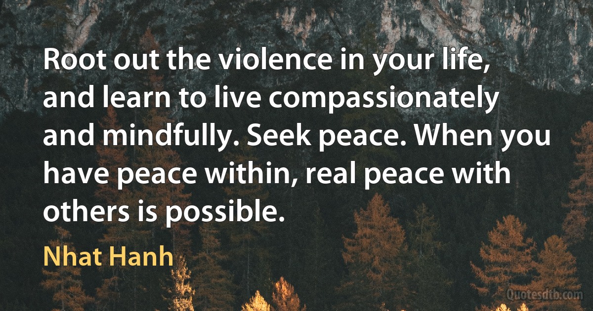 Root out the violence in your life, and learn to live compassionately and mindfully. Seek peace. When you have peace within, real peace with others is possible. (Nhat Hanh)