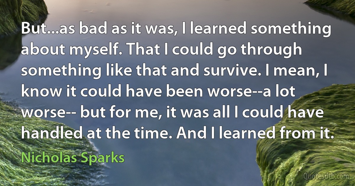 But...as bad as it was, I learned something about myself. That I could go through something like that and survive. I mean, I know it could have been worse--a lot worse-- but for me, it was all I could have handled at the time. And I learned from it. (Nicholas Sparks)