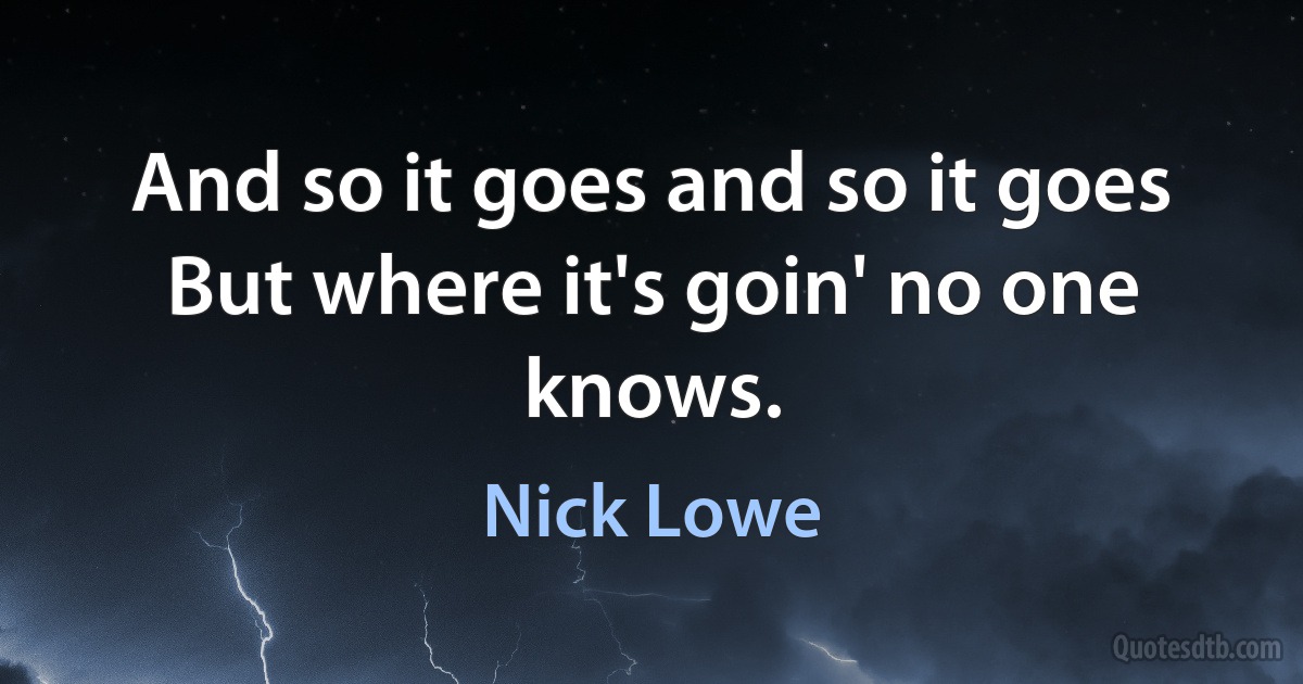 And so it goes and so it goes
But where it's goin' no one knows. (Nick Lowe)