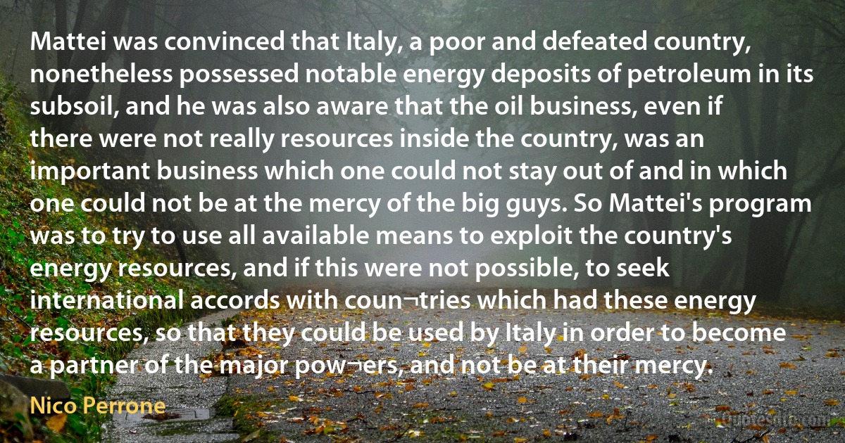 Mattei was convinced that Italy, a poor and defeated country, nonetheless possessed notable energy deposits of petroleum in its subsoil, and he was also aware that the oil business, even if there were not really resources inside the country, was an important business which one could not stay out of and in which one could not be at the mercy of the big guys. So Mattei's program was to try to use all available means to exploit the country's energy resources, and if this were not possible, to seek international accords with coun¬tries which had these energy resources, so that they could be used by Italy in order to become a partner of the major pow¬ers, and not be at their mercy. (Nico Perrone)