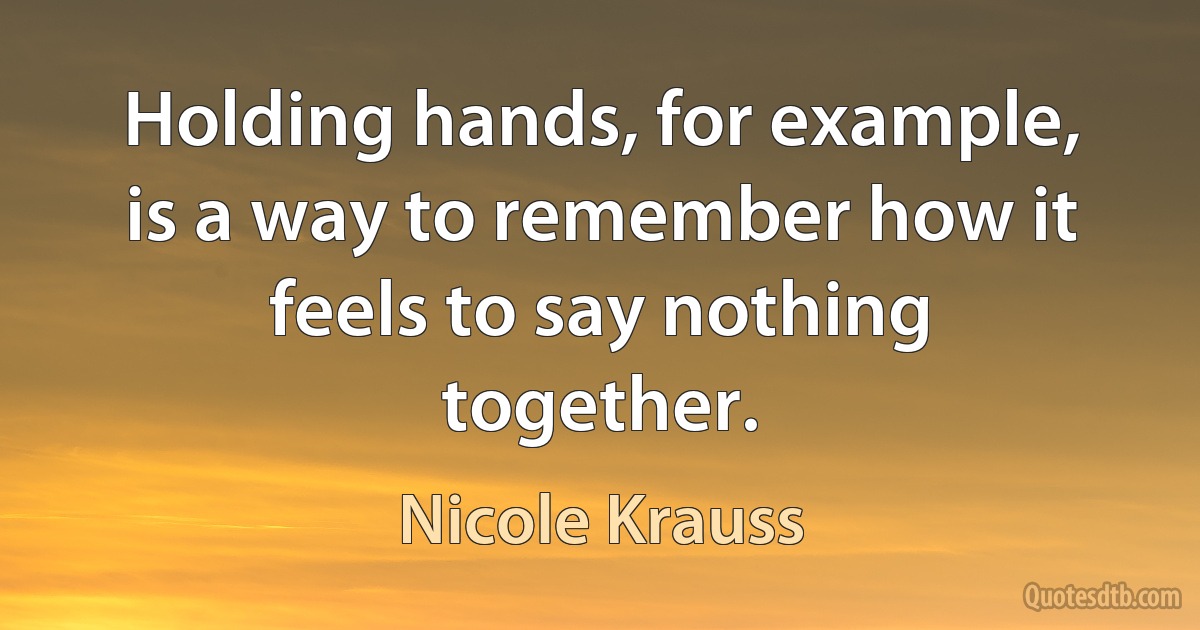 Holding hands, for example, is a way to remember how it feels to say nothing together. (Nicole Krauss)