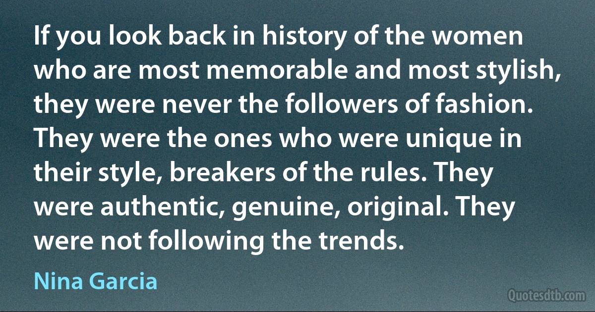 If you look back in history of the women who are most memorable and most stylish, they were never the followers of fashion. They were the ones who were unique in their style, breakers of the rules. They were authentic, genuine, original. They were not following the trends. (Nina Garcia)