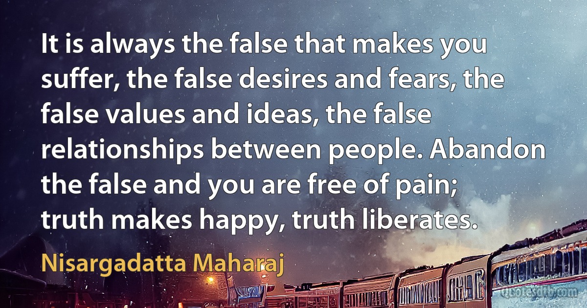 It is always the false that makes you suffer, the false desires and fears, the false values and ideas, the false relationships between people. Abandon the false and you are free of pain; truth makes happy, truth liberates. (Nisargadatta Maharaj)