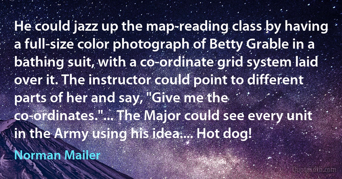 He could jazz up the map-reading class by having a full-size color photograph of Betty Grable in a bathing suit, with a co-ordinate grid system laid over it. The instructor could point to different parts of her and say, "Give me the co-ordinates."... The Major could see every unit in the Army using his idea.... Hot dog! (Norman Mailer)