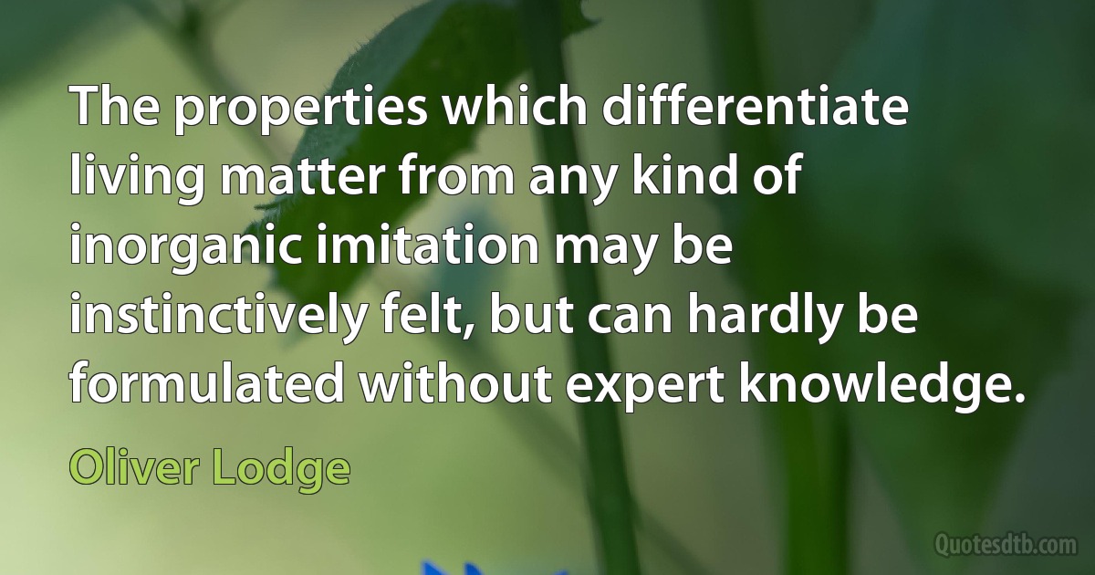 The properties which differentiate living matter from any kind of inorganic imitation may be instinctively felt, but can hardly be formulated without expert knowledge. (Oliver Lodge)