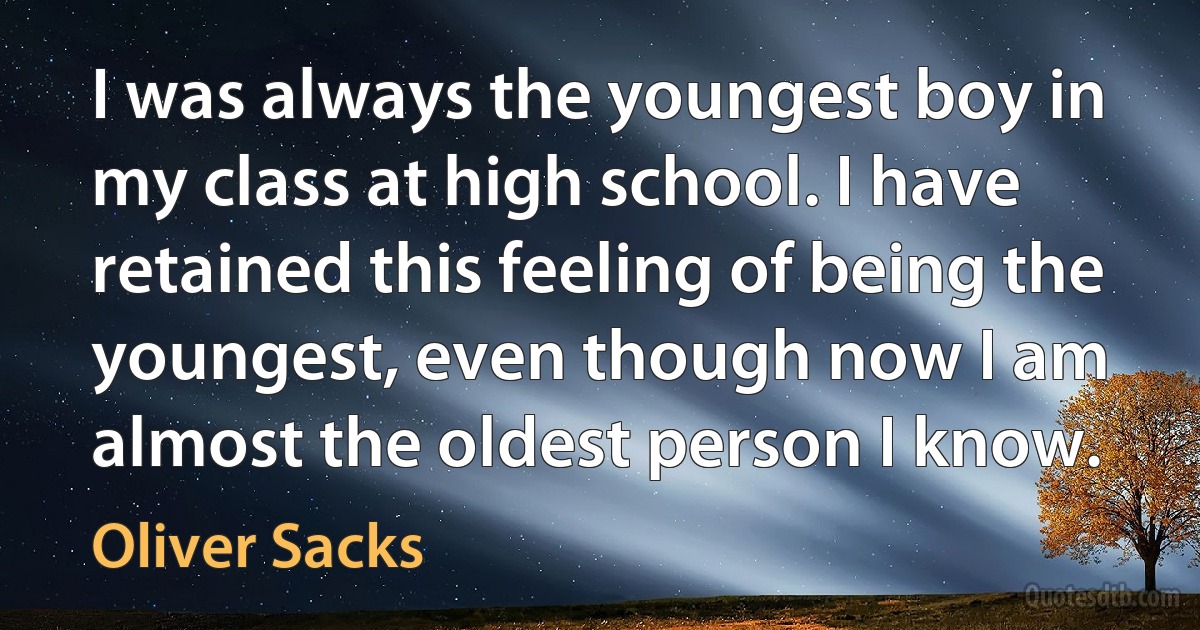 I was always the youngest boy in my class at high school. I have retained this feeling of being the youngest, even though now I am almost the oldest person I know. (Oliver Sacks)