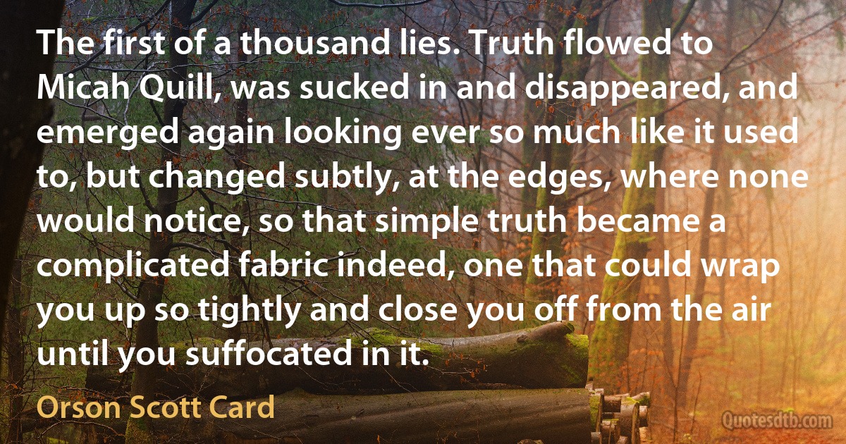 The first of a thousand lies. Truth flowed to Micah Quill, was sucked in and disappeared, and emerged again looking ever so much like it used to, but changed subtly, at the edges, where none would notice, so that simple truth became a complicated fabric indeed, one that could wrap you up so tightly and close you off from the air until you suffocated in it. (Orson Scott Card)