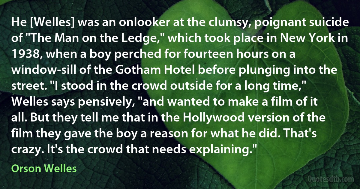 He [Welles] was an onlooker at the clumsy, poignant suicide of "The Man on the Ledge," which took place in New York in 1938, when a boy perched for fourteen hours on a window-sill of the Gotham Hotel before plunging into the street. "I stood in the crowd outside for a long time," Welles says pensively, "and wanted to make a film of it all. But they tell me that in the Hollywood version of the film they gave the boy a reason for what he did. That's crazy. It's the crowd that needs explaining." (Orson Welles)