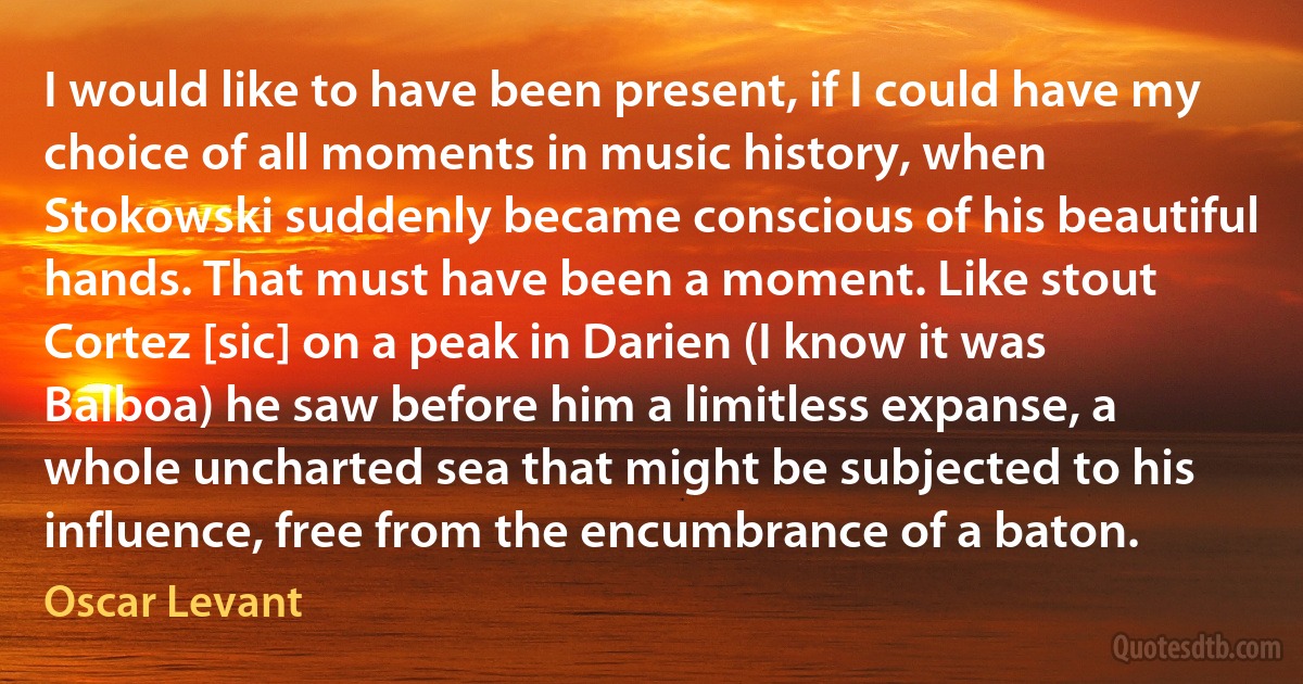 I would like to have been present, if I could have my choice of all moments in music history, when Stokowski suddenly became conscious of his beautiful hands. That must have been a moment. Like stout Cortez [sic] on a peak in Darien (I know it was Balboa) he saw before him a limitless expanse, a whole uncharted sea that might be subjected to his influence, free from the encumbrance of a baton. (Oscar Levant)