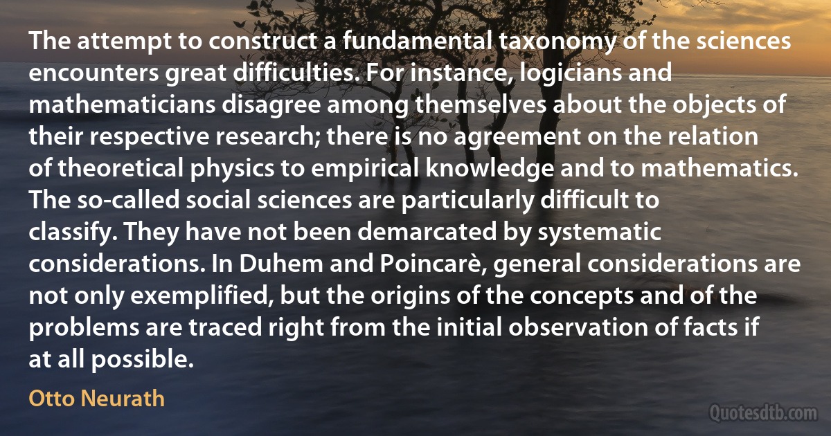 The attempt to construct a fundamental taxonomy of the sciences encounters great difficulties. For instance, logicians and mathematicians disagree among themselves about the objects of their respective research; there is no agreement on the relation of theoretical physics to empirical knowledge and to mathematics. The so-called social sciences are particularly difficult to classify. They have not been demarcated by systematic considerations. In Duhem and Poincarè, general considerations are not only exemplified, but the origins of the concepts and of the problems are traced right from the initial observation of facts if at all possible. (Otto Neurath)