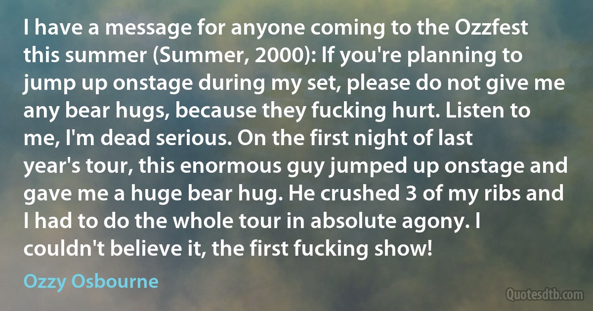 I have a message for anyone coming to the Ozzfest this summer (Summer, 2000): If you're planning to jump up onstage during my set, please do not give me any bear hugs, because they fucking hurt. Listen to me, I'm dead serious. On the first night of last year's tour, this enormous guy jumped up onstage and gave me a huge bear hug. He crushed 3 of my ribs and I had to do the whole tour in absolute agony. I couldn't believe it, the first fucking show! (Ozzy Osbourne)