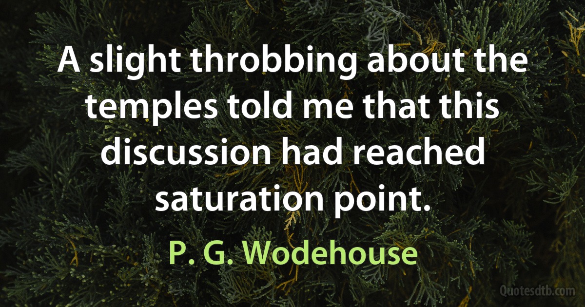 A slight throbbing about the temples told me that this discussion had reached saturation point. (P. G. Wodehouse)