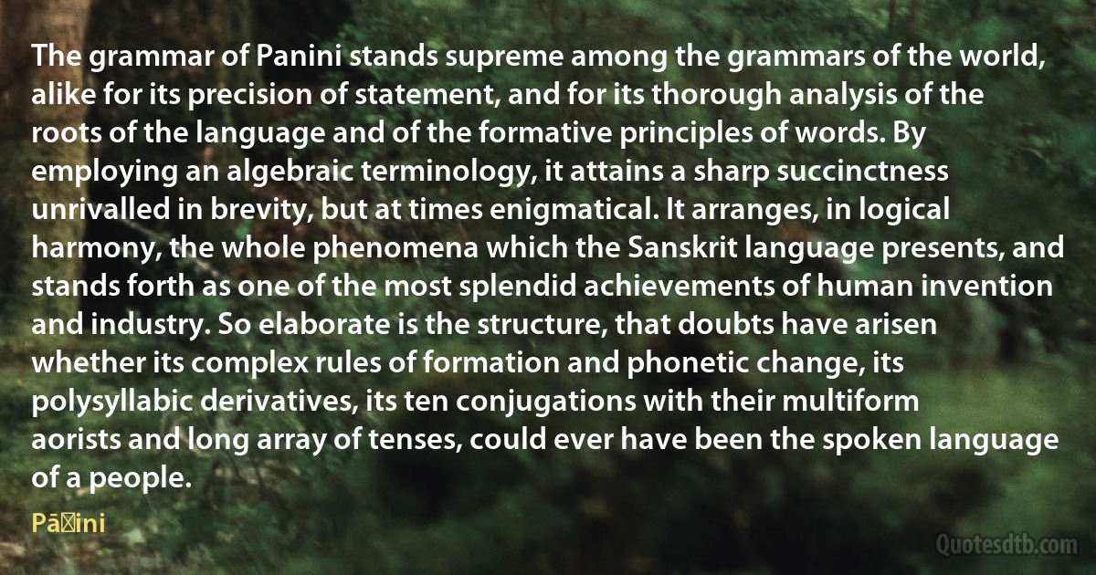 The grammar of Panini stands supreme among the grammars of the world, alike for its precision of statement, and for its thorough analysis of the roots of the language and of the formative principles of words. By employing an algebraic terminology, it attains a sharp succinctness unrivalled in brevity, but at times enigmatical. It arranges, in logical harmony, the whole phenomena which the Sanskrit language presents, and stands forth as one of the most splendid achievements of human invention and industry. So elaborate is the structure, that doubts have arisen whether its complex rules of formation and phonetic change, its polysyllabic derivatives, its ten conjugations with their multiform aorists and long array of tenses, could ever have been the spoken language of a people. (Pāṇini)