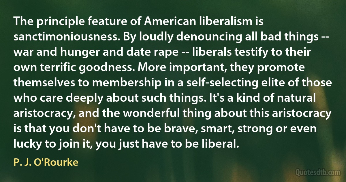 The principle feature of American liberalism is sanctimoniousness. By loudly denouncing all bad things -- war and hunger and date rape -- liberals testify to their own terrific goodness. More important, they promote themselves to membership in a self-selecting elite of those who care deeply about such things. It's a kind of natural aristocracy, and the wonderful thing about this aristocracy is that you don't have to be brave, smart, strong or even lucky to join it, you just have to be liberal. (P. J. O'Rourke)