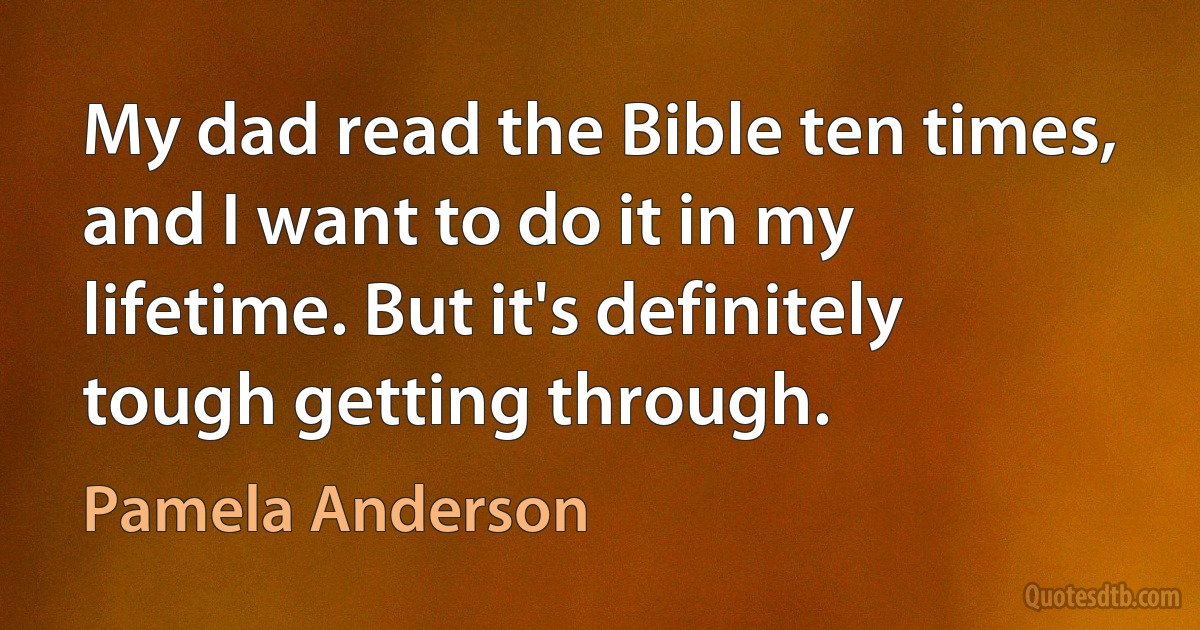 My dad read the Bible ten times, and I want to do it in my lifetime. But it's definitely tough getting through. (Pamela Anderson)