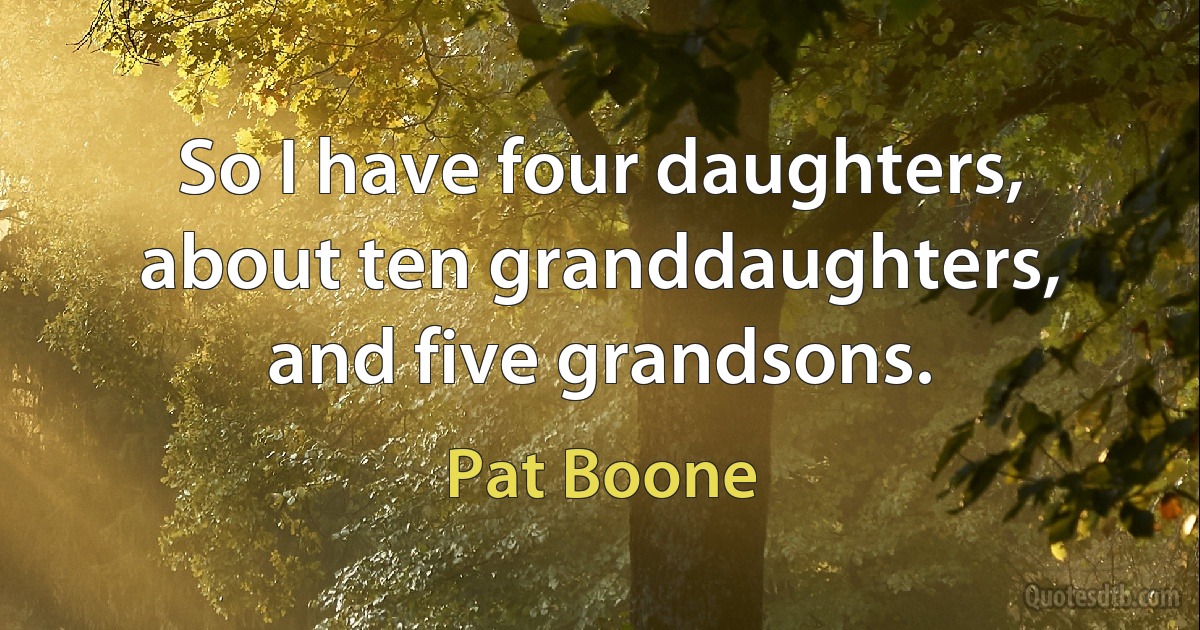 So I have four daughters, about ten granddaughters, and five grandsons. (Pat Boone)