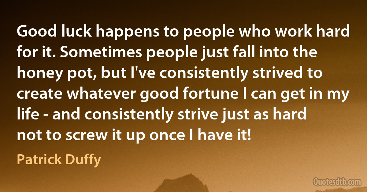 Good luck happens to people who work hard for it. Sometimes people just fall into the honey pot, but I've consistently strived to create whatever good fortune I can get in my life - and consistently strive just as hard not to screw it up once I have it! (Patrick Duffy)