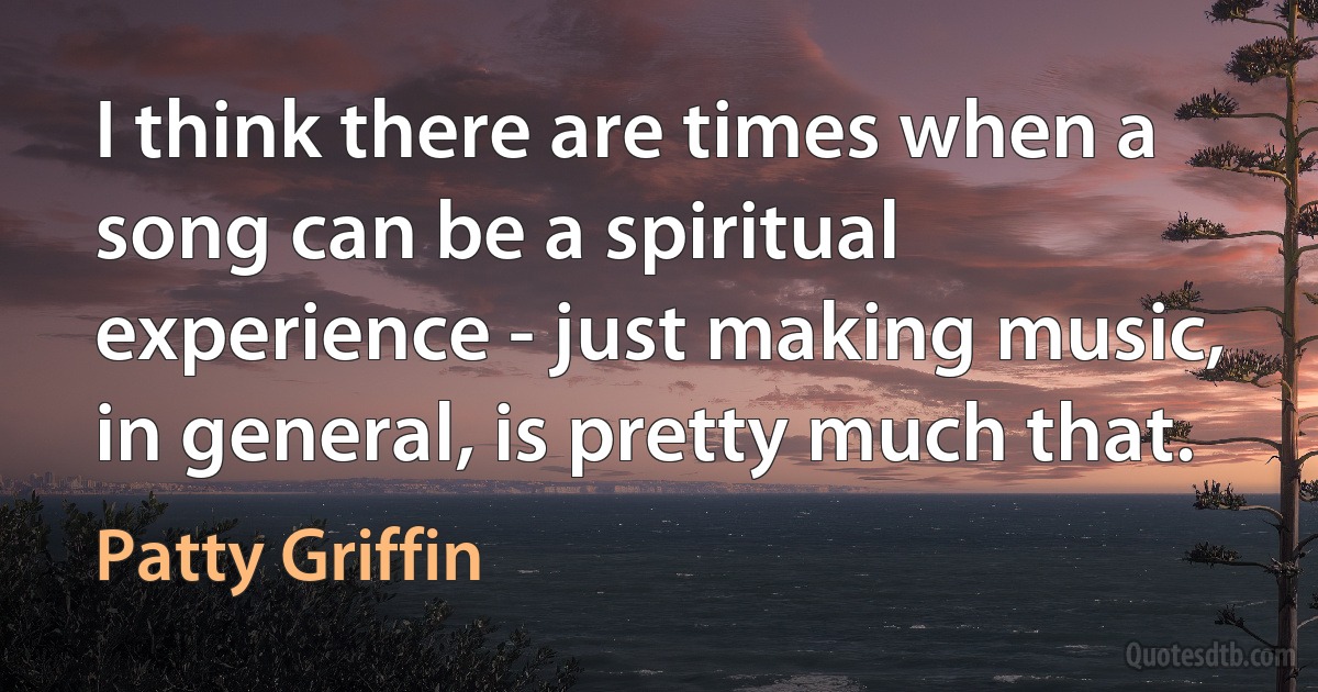 I think there are times when a song can be a spiritual experience - just making music, in general, is pretty much that. (Patty Griffin)