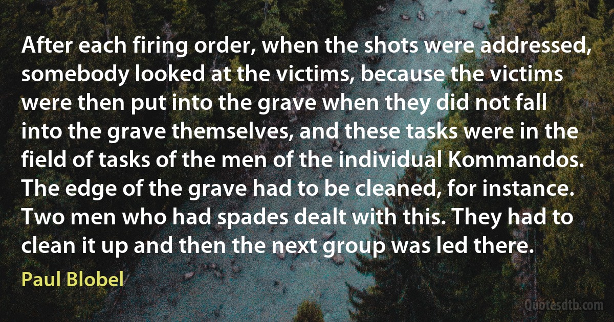 After each firing order, when the shots were addressed, somebody looked at the victims, because the victims were then put into the grave when they did not fall into the grave themselves, and these tasks were in the field of tasks of the men of the individual Kommandos. The edge of the grave had to be cleaned, for instance. Two men who had spades dealt with this. They had to clean it up and then the next group was led there. (Paul Blobel)